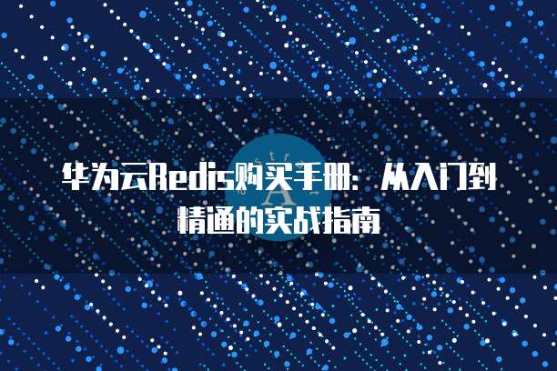 华为云Redis购买手册:从入门到精通的实战指南