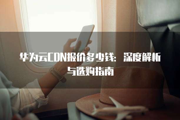 华为云CDN报价多少钱:深度解析与选购指南