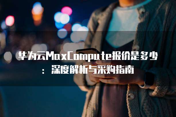 华为云MaxCompute报价是多少:深度解析与采购指南