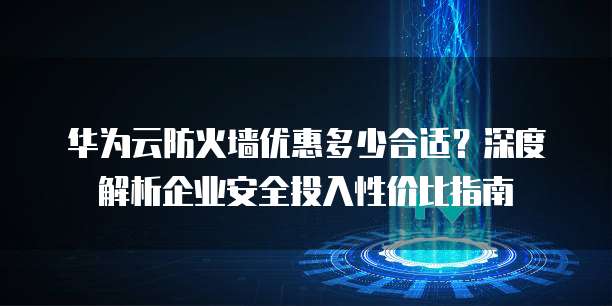 华为云防火墙优惠多少合适?深度解析企业安全投入性价比指南