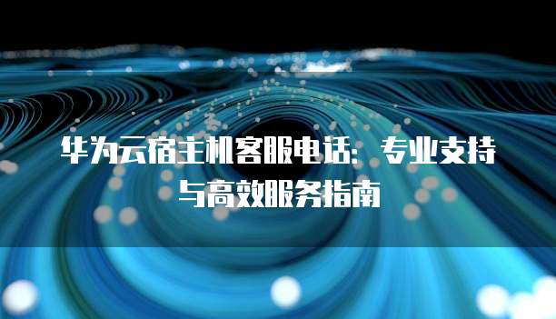 华为云宿主机客服电话:专业支持与高效服务指南