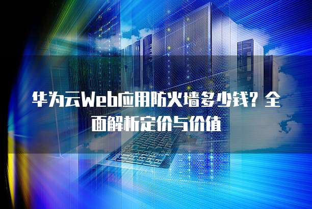 华为云Web应用防火墙多少钱?全面解析定价与价值