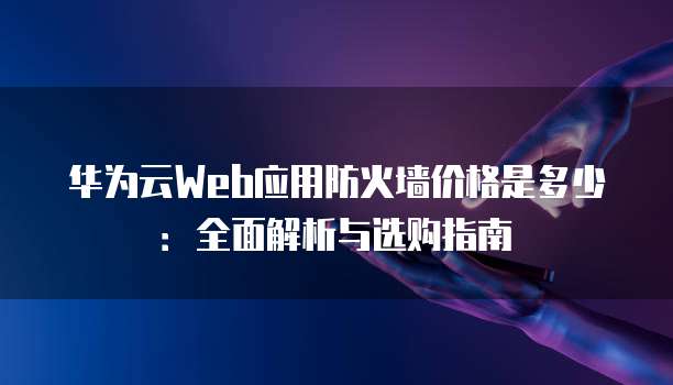 华为云Web应用防火墙价格是多少:全面解析与选购指南