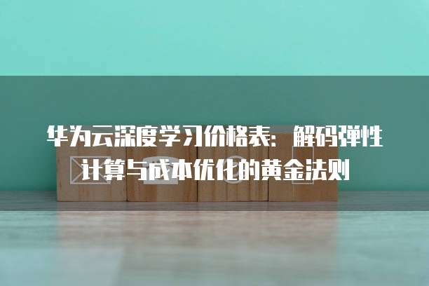 华为云深度学习价格表:解码弹性计算与成本优化的黄金法则