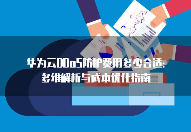 华为云DDoS防护费用多少合适：多维解析与成本优化指南