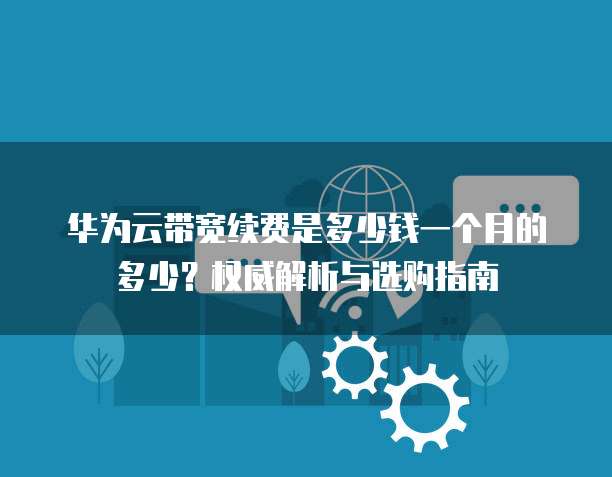 华为云带宽续费是多少钱一个月的多少?权威解析与选购指南