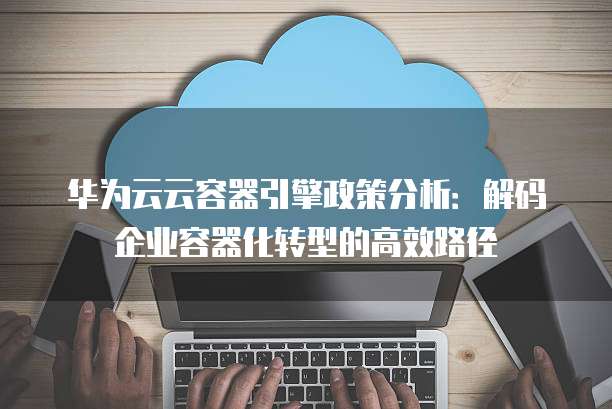 华为云云容器引擎政策分析:解码企业容器化转型的高效路径