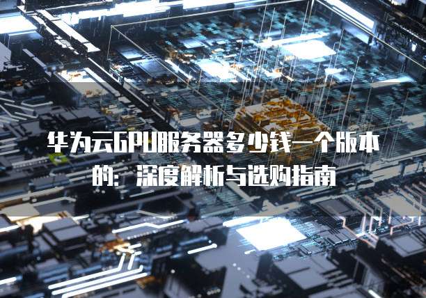 华为云GPU服务器多少钱一个版本的:深度解析与选购指南
