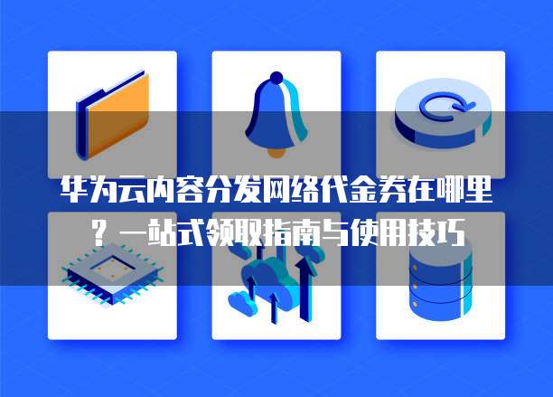 华为云内容分发网络代金券在哪里?一站式领取指南与使用技巧