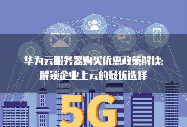 华为云服务器购买优惠政策解读：解锁企业上云的最优选择