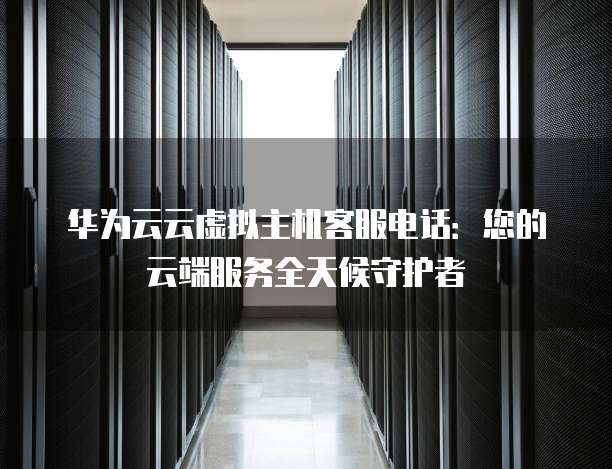 华为云云虚拟主机客服电话:您的云端服务全天候守护者