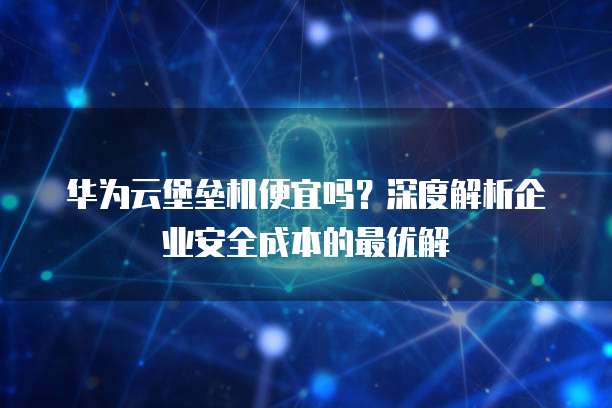 华为云堡垒机便宜吗?深度解析企业安全成本的最优解