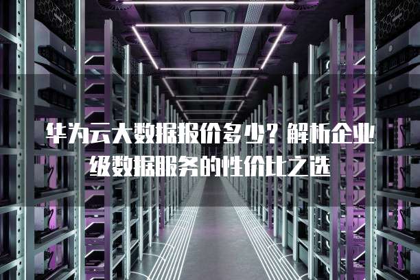 华为云大数据报价多少？解析企业级数据服务的性价比之选