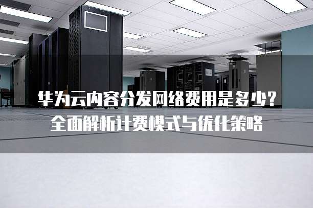 华为云内容分发网络费用是多少?全面解析计费模式与优化策略