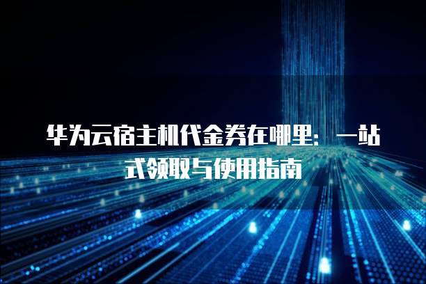 华为云宿主机代金券在哪里:一站式领取与使用指南