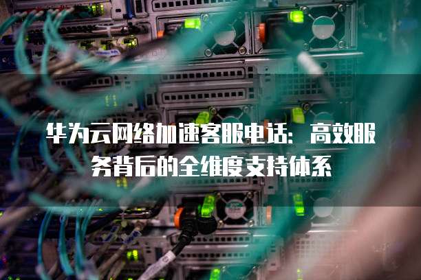 华为云网络加速客服电话:高效服务背后的全维度支持体系