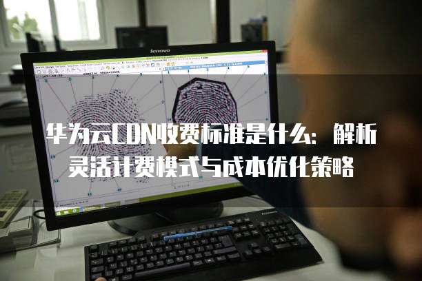 华为云CDN收费标准是什么：解析灵活计费模式与成本优化策略