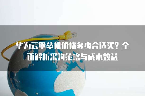 华为云堡垒机价格多少合适买?全面解析采购策略与成本效益