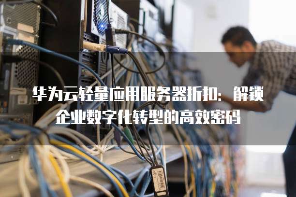 华为云轻量应用服务器折扣:解锁企业数字化转型的高效密码