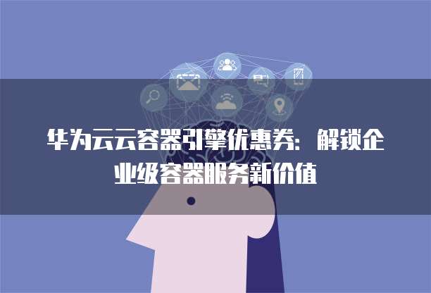 华为云云容器引擎优惠券:解锁企业级容器服务新价值
