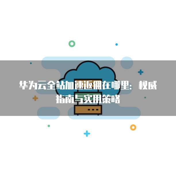 华为云全站加速返佣在哪里：权威指南与实用策略
