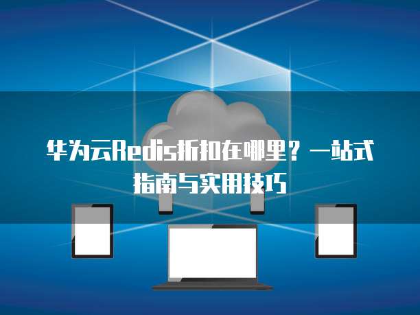 华为云Redis折扣在哪里?一站式指南与实用技巧