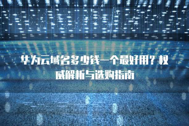 华为云域名多少钱一个最好用?权威解析与选购指南