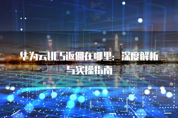 华为云UCS返佣在哪里:深度解析与实操指南