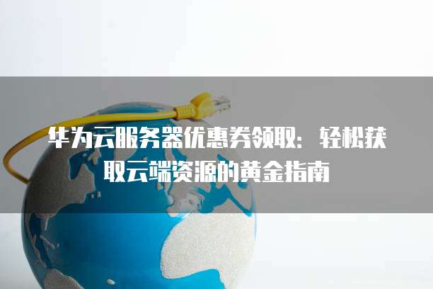 华为云服务器优惠券领取：轻松获取云端资源的黄金指南