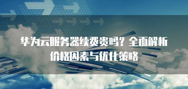 华为云服务器续费贵吗?全面解析价格因素与优化策略