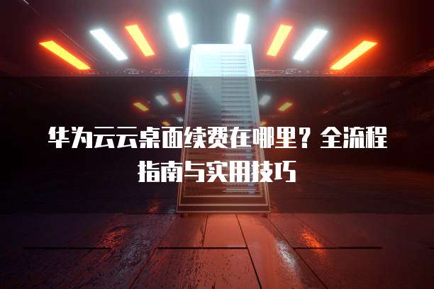 华为云云桌面续费在哪里?全流程指南与实用技巧