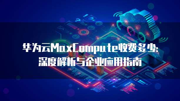 华为云MaxCompute收费多少：深度解析与企业应用指南