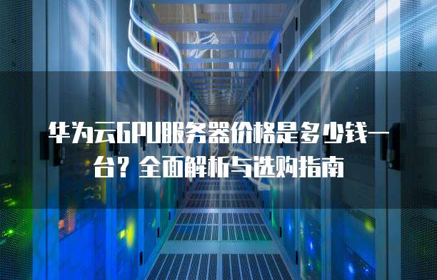 华为云GPU服务器价格是多少钱一台？全面解析与选购指南