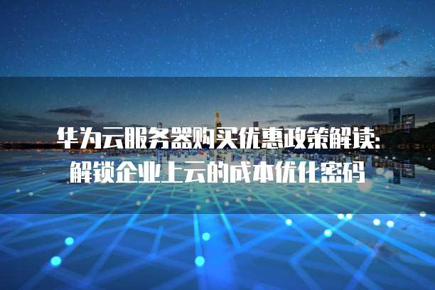 华为云服务器购买优惠政策解读:解锁企业上云的成本优化密码