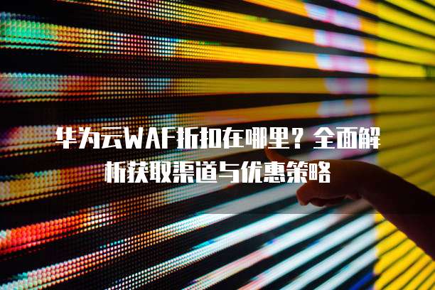华为云WAF折扣在哪里?全面解析获取渠道与优惠策略