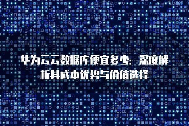 华为云云数据库便宜多少:深度解析其成本优势与价值选择