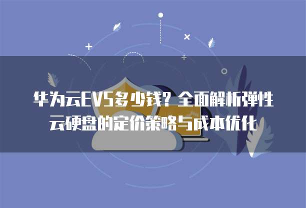 华为云EVS多少钱?全面解析弹性云硬盘的定价策略与成本优化