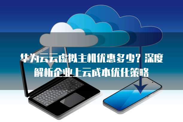 华为云云虚拟主机优惠多少?深度解析企业上云成本优化策略