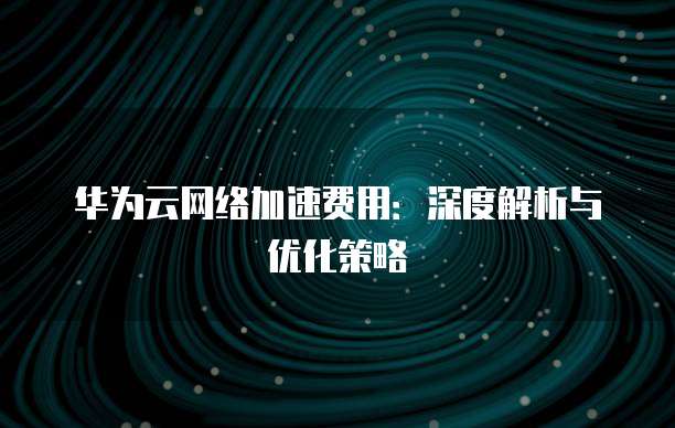 华为云网络加速费用:深度解析与优化策略
