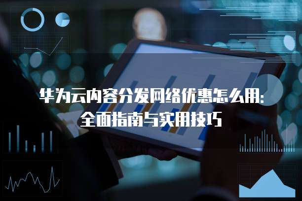 华为云内容分发网络优惠怎么用:全面指南与实用技巧