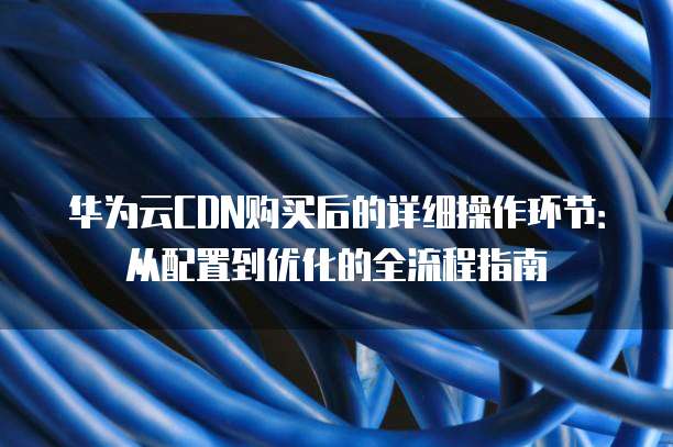 华为云CDN购买后的详细操作环节：从配置到优化的全流程指南