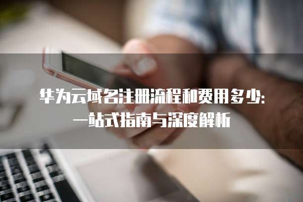 华为云域名注册流程和费用多少:一站式指南与深度解析