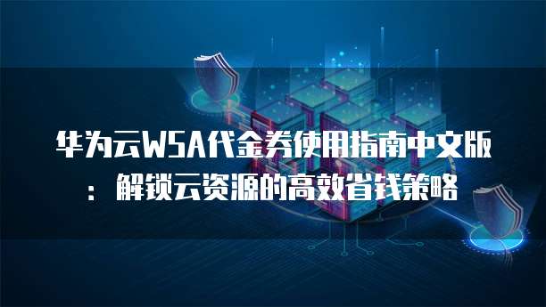 华为云WSA代金券使用指南中文版:解锁云资源的高效省钱策略
