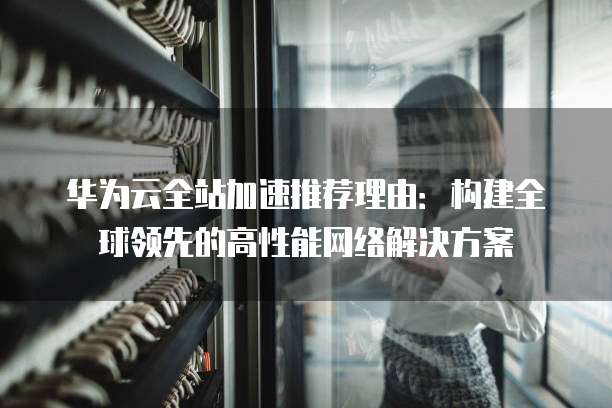华为云全站加速推荐理由:构建全球领先的高性能网络解决方案