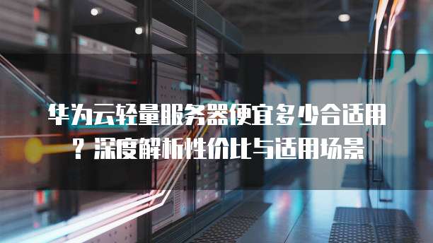 华为云轻量服务器便宜多少合适用？深度解析性价比与适用场景
