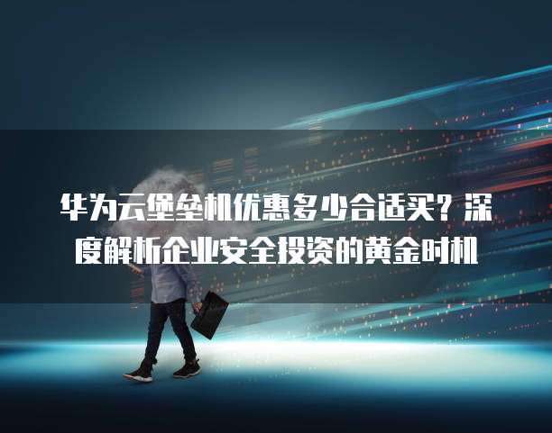 华为云堡垒机优惠多少合适买?深度解析企业安全投资的黄金时机