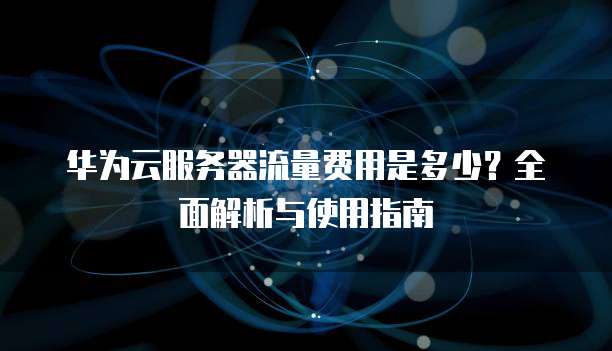 华为云服务器流量费用是多少?全面解析与使用指南