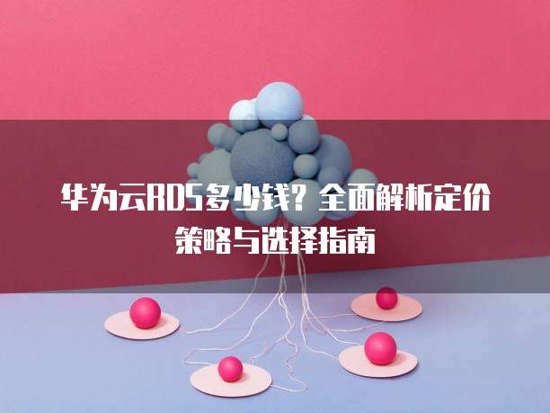 华为云RDS多少钱？全面解析定价策略与选择指南