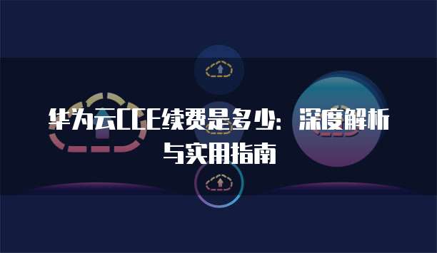 华为云CCE续费是多少:深度解析与实用指南