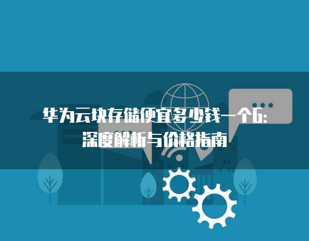 华为云块存储便宜多少钱一个G：深度解析与价格指南